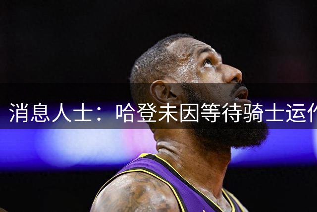 消息人士：哈登未因等待骑士运作而焦躁 他渴望夺冠所以保持耐心